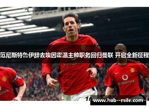 范尼斯特鲁伊辞去埃因霍温主帅职务回归曼联 开启全新征程